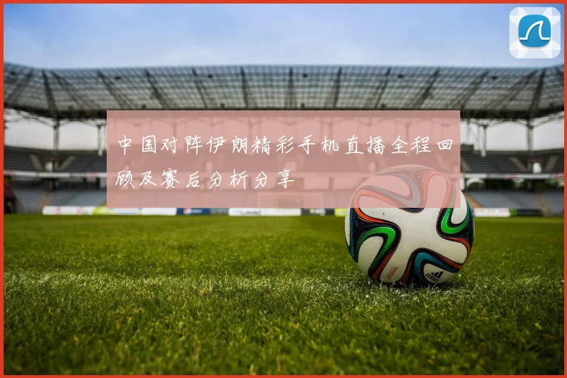 中国对阵伊朗精彩手机直播全程回顾及赛后分析分享
