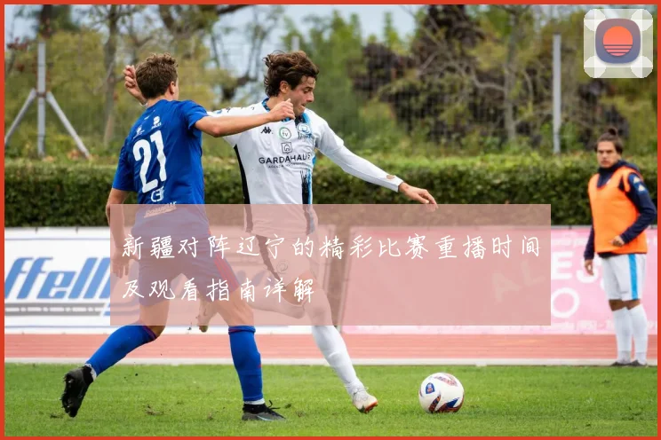 新疆对阵辽宁的精彩比赛重播时间及观看指南详解